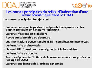 Les causes principales du refus d’indexation d’une
revue scientifique dans le DOAJ
Les causes principales de rejet sont :
• La revue ne respecte pas les principes de transparence et les
bonnes pratiques en Scholarly Publishing
• La revue n'est pas en accès libre
• Revue questionnable ou douteuse
• Les informations concernant le ISSN incomplètes ou incorrectes
• Le formulaire est incomplet
• Un seul URL fournit pour renseigner tout le formulaire.
• Le formulaire en double
• Aucune réponse de l’éditeur de la revue aux questions posées par
l’équipe de DOAJ
• La revue publie mois de 5 articles par année.
 