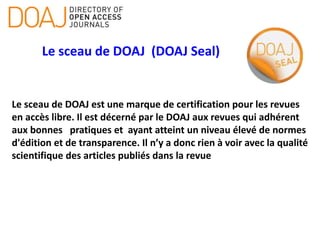 Le sceau de DOAJ (DOAJ Seal)
Le sceau de DOAJ est une marque de certification pour les revues
en accès libre. Il est décerné par le DOAJ aux revues qui adhérent
aux bonnes pratiques et ayant atteint un niveau élevé de normes
d'édition et de transparence. Il n’y a donc rien à voir avec la qualité
scientifique des articles publiés dans la revue
 