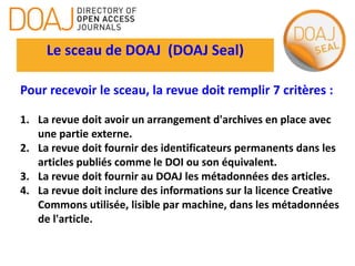 Le sceau de DOAJ (DOAJ Seal)
Pour recevoir le sceau, la revue doit remplir 7 critères :
1. La revue doit avoir un arrangement d'archives en place avec
une partie externe.
2. La revue doit fournir des identificateurs permanents dans les
articles publiés comme le DOI ou son équivalent.
3. La revue doit fournir au DOAJ les métadonnées des articles.
4. La revue doit inclure des informations sur la licence Creative
Commons utilisée, lisible par machine, dans les métadonnées
de l'article.
 