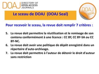 Le sceau de DOAJ (DOAJ Seal)
Pour recevoir le sceau, la revue doit remplir 7 critères :
5. La revue doit permettre la réutilisation et le remixage de son
contenu conformément à une licence : CC BY, CC BY-SA ou CC
BY-NC.
6. La revue doit avoir une politique de dépôt enregistré dans un
répertoire d'auto-archivage.
7. La revue doit permettre à l'auteur de détenir le droit d'auteur
sans restriction
 