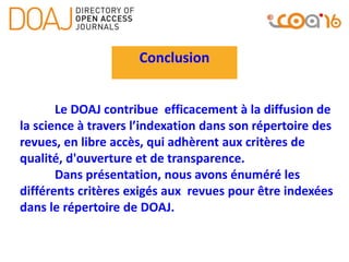 Conclusion
Le DOAJ contribue efficacement à la diffusion de
la science à travers l’indexation dans son répertoire des
revues, en libre accès, qui adhèrent aux critères de
qualité, d'ouverture et de transparence.
Dans présentation, nous avons énuméré les
différents critères exigés aux revues pour être indexées
dans le répertoire de DOAJ.
 