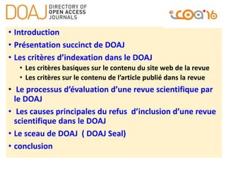 • Introduction
• Présentation succinct de DOAJ
• Les critères d’indexation dans le DOAJ
• Les critères basiques sur le contenu du site web de la revue
• Les critères sur le contenu de l’article publié dans la revue
• Le processus d’évaluation d’une revue scientifique par
le DOAJ
• Les causes principales du refus d’inclusion d’une revue
scientifique dans le DOAJ
• Le sceau de DOAJ ( DOAJ Seal)
• conclusion
 