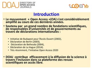 Introduction
• Le mouvement « Open Access »(OA) s'est considérablement
amplifié au cours de ces dernières années.
• Soutenu par un grand nombre de fondations scientifiques,
de responsables d'universités et de gouvernements au
travers de déclarations internationales :
• Initiative de Budapest pour l’Accès Ouvert (2002),
• Déclaration de Berlin (2003),
• Déclaration de Bethesda (2004),
• Déclaration de La Hague (2014).
• Très récemment, l’initiative Open Access 2020
• DOAJ contribue efficacement à la diffusion de la science à
travers l’inclusion dans sa plateforme des revues
scientifiques en accès libre.
 