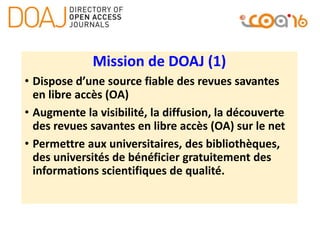 Mission de DOAJ (1)
• Dispose d’une source fiable des revues savantes
en libre accès (OA)
• Augmente la visibilité, la diffusion, la découverte
des revues savantes en libre accès (OA) sur le net
• Permettre aux universitaires, des bibliothèques,
des universités de bénéficier gratuitement des
informations scientifiques de qualité.
 