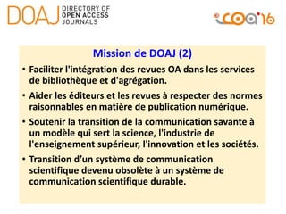 Mission de DOAJ (2)
• Faciliter l'intégration des revues OA dans les services
de bibliothèque et d'agrégation.
• Aider les éditeurs et les revues à respecter des normes
raisonnables en matière de publication numérique.
• Soutenir la transition de la communication savante à
un modèle qui sert la science, l'industrie de
l'enseignement supérieur, l'innovation et les sociétés.
• Transition d’un système de communication
scientifique devenu obsolète à un système de
communication scientifique durable.
 