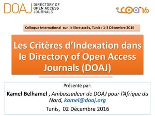 Les Critères d’Indexation dans
le Directory of Open Access
Journals (DOAJ)
Présenté par:
Kamel Belhamel , Ambassadeur de DOAJ pour l’Afrique du
Nord, kamel@doaj.org
Tunis, 02 Décembre 2016
Colloque International sur le libre accès, Tunis : 1-3 Décembre 2016
 
