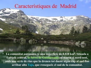 Característiques de  Madrid La comunitat autònoma té una superfície de 8.028 km². Situada a l'altiplà central,  la Serra de Guadarrama  en marca el nord-oest, amb una sèrie de rius que la drenen tot duent aigua cap al sud fins arribar alta  Tajo , que ressegueix el sud de la comunitat. 