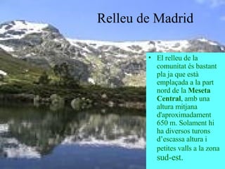 Relleu de Madrid El relleu de la comunitat és bastant pla ja que està emplaçada a la part nord de la  Meseta Central , amb una altura mitjana d'aproximadament 650 m. Solament hi ha diversos turons d’escassa altura i petites valls a la zona  sud-est. 