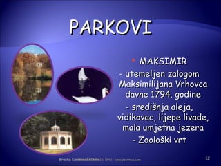 PARKOVI
                                         MAKSIMIR
                                            

                                   - utemeljen zalogom
                                   Maksimilijana Vrhovca
                                     davne 1794. godine
                                     - središnja aleja,
                                   vidikovac, lijepe livade,
                                    mala umjetna jezera
                                       - Zoološki vrt

Branka KameneckiKamenečki Orlić · www.zbornica.com
          Branka Orlic                                    12
 