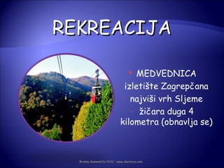 REKREACIJA

                                MEDVEDNICA
                                 

                          - izletište Zagrepčana

                            - najviši vrh Sljeme

                              - žičara duga 4
                           kilometra (obnavlja se)



  Branka Kamenečki Orlić · www.zbornica.com
 