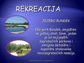 REKREACIJA
                       JEZERO BUNDEK

        - Eko park Bundek, smješten
          na južnoj obali Save, jedan
                je od najljepših
            zagrebačkih parkova i
              omiljeno šetalište i
              kupalište stanovnika
           novozagrebačkih naselja

   Branka Kamenečki Orlić · www.zbornica.com
 