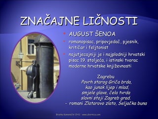 ZNAČAJNE LIČNOSTI
               AUGUST ŠENOA
               romanopisac, pripovjedač, pjesnik,
                kritičar i feljtonist
               najutjecajniji je i najplodniji hrvatski
                pisac 19. stoljeća, i istinski tvorac
                moderne hrvatske književnosti

                             Zagrebu
                    Povrh starog Griča brda,
                      kao junak lijep i mlad,
                    smjele glave, čela tvrda
                    slavni stoji Zagreb grad.
             - romani Zlatarovo zlato, Seljačka buna

     Branka Kamenečki Orlić · www.zbornica.com
 