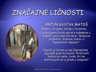 ZNAČAJNE LIČNOSTI
                    ANTUN GUSTAV MATOŠ
               Rođen u Srijemu, točnije u Tovarniku.
             U drugoj godini života seli se s roditeljima u
                Zagreb, pa je znao reći da je: "Bunjevac
                    porijeklom, Srijemac rodom, a
                        Zagrepčanin odgojem".

                 “Zagreb je barem za nas Zagrepčane
                   najljepši grad na svijetu. Pored svih
                      nedaća on raste, cvate, širi se,
                   pretvarajući se iz grada u velegrad.”


     Branka Kamenečki Orlić · www.zbornica.com
 