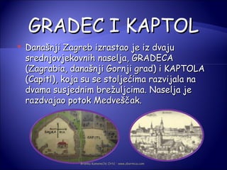 GRADEC I KAPTOL
   Današnji Zagreb izrastao je iz dvaju
    srednjovjekovnih naselja, GRADECA
    (Zagrabia, današnji Gornji grad) i KAPTOLA
    (Capitl), koja su se stoljećima razvijala na
    dvama susjednim brežuljcima. Naselja je
    razdvajao potok Medveščak.




                 Branka Kamenečki Orlić · www.zbornica.com
 