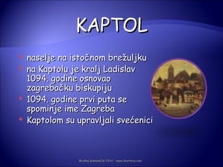 KAPTOL
   naselje na istočnom brežuljku
   na Kaptolu je kralj Ladislav
    1094. godine osnovao
    zagrebačku biskupiju
   1094. godine prvi puta se
    spominje ime Zagreba
   Kaptolom su upravljali svećenici



                 Branka Kamenečki Orlić · www.zbornica.com
 