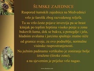 ŠUMSKE ZAJEDNICE
   Raspored šumskih zajednica na Medvednici
      vrlo je šarolik zbog razvedenog reljefa.
   Tu su vrlo česte pojave inverzija pa se hrast
  kitnjak po toplim hrptima visoko penje u zonu
 bukovih šuma, dok se bukva, a ponegdje i jela,
 hladnim uvalama i jarcima spuštaju znatno niže
  od granice svoje, za ovo podneblje, normalne
             visinske rasprostranjenosti.
Na južnim padinama vertikalno je zoniranje bolje
               izraženo (široke zone),
       a na sjevernim je prijelaz vrlo nagao.
               www.zbornica.com
 
