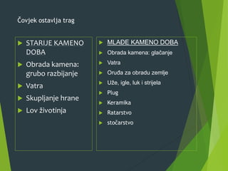 Čovjek ostavlja trag
 STARIJE KAMENO
DOBA
 Obrada kamena:
grubo razbijanje
 Vatra
 Skupljanje hrane
 Lov životinja
 MLAĐE KAMENO DOBA
 Obrada kamena: glačanje
 Vatra
 Oruđa za obradu zemlje
 Uže, igle, luk i strijela
 Plug
 Keramika
 Ratarstvo
 stočarstvo
 