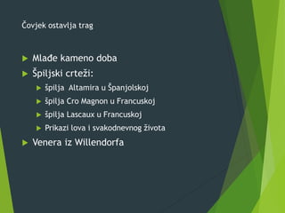 Čovjek ostavlja trag
 Mlađe kameno doba
 Špiljski crteži:
 špilja Altamira u Španjolskoj
 špilja Cro Magnon u Francuskoj
 špilja Lascaux u Francuskoj
 Prikazi lova i svakodnevnog života
 Venera iz Willendorfa
 