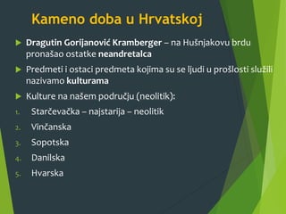 Kameno doba u Hrvatskoj
 Dragutin Gorijanović Kramberger – na Hušnjakovu brdu
pronašao ostatke neandretalca
 Predmeti i ostaci predmeta kojima su se ljudi u prošlosti služili
nazivamo kulturama
 Kulture na našem području (neolitik):
1. Starčevačka – najstarija – neolitik
2. Vinčanska
3. Sopotska
4. Danilska
5. Hvarska
 