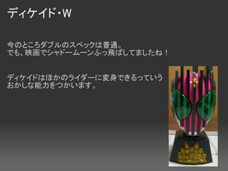ディケイド・W

今のところダブルのスペックは普通。
でも、映画でシャドームーンふっ飛ばしてましたね！


ディケイドはほかのライダーに変身できるっていう
おかしな能力をつかいます。
 