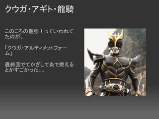 クウガ・アギト・龍騎

このころの最強！っていわれて
たのが、

「クウガ・アルティメットフォー
ム」

最終回でてかざして炎で燃える
とかすごかった。。
 
