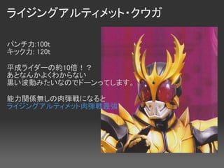 ライジングアルティメット・クウガ

パンチ力:100t　　
キック力: 120t 

平成ライダーの約10倍！？
あとなんかよくわからない
黒い波動みたいなのでドーンってします。

能力関係無しの肉弾戦になると
ライジングアルティメット肉弾戦最強
 