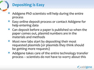 Depositing is Easy
Addgene PhD scientists will help during the entire
process
Easy online deposit process or contact Addgene for
help entering data
Can deposit before a paper is published so when the
paper comes out, plasmid numbers are in the
materials and methods
Most new labs start by depositing their most
requested plasmids (or plasmids they think should
be getting more requests)
Addgene takes care of the entire technology transfer
process – scientists do not have to worry about this
 