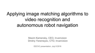 Applying image matching algorithms to
video recognition and
autonomous robot navigation
Maxim Kamensky, CEO, Invarivision
Dmitriy Yeremeyev, CTO, Invarivision
EECVC presentation, July 9 2016
 