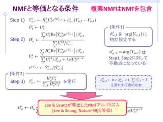 NMFと等価となる条件               複素NMFはNMFを包含
Step 1)
                                   [条件1]
                                     を         に
Step 2)                            初期設定する

                                                は
                                  Step1, Step2に対して
                                  不動点になっている！

[条件2]
Step 3)          を実行
                                   を満たす任意の定数




          Lee & Seungが導出したNMFアルゴリズム
                 [Lee & Seung 2000]と等価!
 