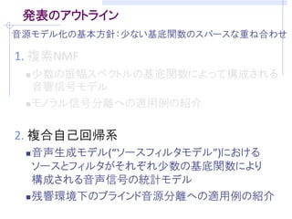 発表のアウトライン
音源モデル化の基本方針：少ない基底関数のスパースな重ね合わせ

1. 複素NMF
  少数の振幅スペクトルの基底関数によって構成される
   音響信号モデル
  モノラル信号分離への適用例の紹介



2. 複合自己回帰系
  音声生成モデル(“ソースフィルタモデル”)における
   ソースとフィルタがそれぞれ少数の基底関数により
   構成される音声信号の統計モデル
  残響環境下のブラインド音源分離への適用例の紹介
 