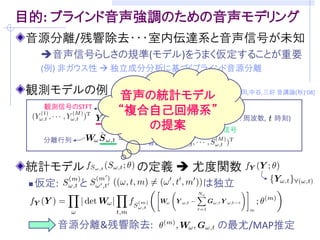目的: ブラインド音声強調のための音声モデリング
音源分離/残響除去・・・室内伝達系と音声信号が未知
  音声信号らしさの規準(モデル)をうまく仮定することが重要
  (例) 非ガウス性  独立成分分析に基づくブラインド音源分離

観測モデルの例 (マイクロホン数: M, 音源数: M)   [吉岡,中谷,三好 音講論(秋)’08]
 観測信号の時間周波数成分       残響除去フィルタ
                               ( : 周波数, : 時刻)
                         瞬時混合信号
   分離行列           音源成分


音源の確率モデル            を設計できれば．．．
 