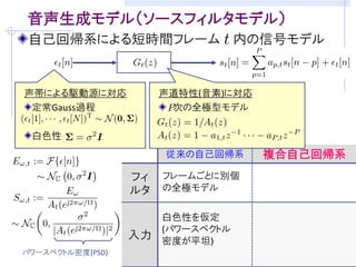 目的: ブラインド音声強調のための音声モデリング
音源分離/残響除去・・・室内伝達系と音声信号が未知
  音声信号らしさの規準(モデル)をうまく仮定することが重要
  (例) 非ガウス性  独立成分分析に基づくブラインド音源分離

観測モデルの例 (マイクロホン数: M, 音源数: M)   [吉岡,中谷,三好 音講論(秋)’08]
 観測信号の時間周波数成分       残響除去フィルタ
                               ( : 周波数, : 時刻)
                         瞬時混合信号
   分離行列           音源成分


音源の確率モデル            を設計できれば．．．
    観測モデルに従って密度関数の変数変換
 