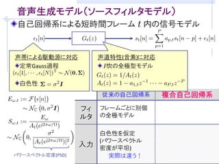 目的: ブラインド音声強調のための音声モデリング
音源分離/残響除去・・・室内伝達系と音声信号が未知
     音声信号らしさの規準(モデル)をうまく仮定することが重要
     (例) 非ガウス性  独立成分分析に基づくブラインド音源分離

観測モデルの例 (マイクロホン数: M, 音源数: M)      [吉岡,中谷,三好 音講論(秋)’08]
 観測信号の時間周波数成分        残響除去フィルタ
                                  ( : 周波数, : 時刻)
                           瞬時混合信号
      分離行列          音源成分


音源の確率モデル              を設計できれば．．．
       観測モデルに従って密度関数の変数変換
    仮定：     と              は独立
 