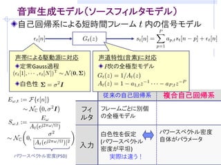 目的: ブラインド音声強調のための音声モデリング
音源分離/残響除去・・・室内伝達系と音声信号が未知
     音声信号らしさの規準(モデル)をうまく仮定することが重要
     (例) 非ガウス性  独立成分分析に基づくブラインド音源分離

観測モデルの例 (マイクロホン数: M, 音源数: M)      [吉岡,中谷,三好 音講論(秋)’08]
 観測信号の時間周波数成分        残響除去フィルタ
                                  ( : 周波数, : 時刻)
                           瞬時混合信号
      分離行列          音源成分


音源の確率モデル              を設計できれば．．．
       観測モデルに従って密度関数の変数変換
    仮定：     と              は独立
 