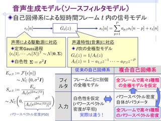 目的: ブラインド音声強調のための音声モデリング
音源分離/残響除去・・・室内伝達系と音声信号が未知
     音声信号らしさの規準(モデル)をうまく仮定することが重要
     (例) 非ガウス性  独立成分分析に基づくブラインド音源分離

観測モデルの例 (マイクロホン数: M, 音源数: M) [吉岡,中谷,三好 音講論(秋)’08]
                音声の統計モデル
 観測信号の時間周波数成分         残響除去フィルタ
                     “複合自己回帰系”
                                ( : 周波数,   : 時刻)
                          の提案
                           瞬時混合信号
      分離行列          音源成分


音源の確率モデル                を設計できれば．．．
       観測モデルに従って密度関数の変数変換
    仮定：     と                は独立



           音源分離&残響除去:            の最尤/MAP推定
 