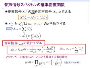 音声生成モデル（ソースフィルタモデル）
 自己回帰系による短時間フレーム 内の信号モデル


声帯による駆動源に対応            声道特性(音素)に対応
 定常Gauss過程              次の全極型モデル

 白色性
                       従来の自己回帰系      複合自己回帰系
                  フィ   フレームごとに別個     全フレームで高々J種類
                  ルタ   の全極モデル         の全極モデルを仮定

                       白色性を仮定        パワースペクトル密度
                       (パワースペクトル     自体がパラメータ
                  入力   密度が平坦)
パワースペクトル密度(PSD)          実際は違う！
 