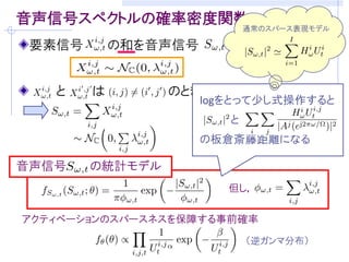 音声生成モデル（ソースフィルタモデル）
 自己回帰系による短時間フレーム 内の信号モデル


声帯による駆動源に対応            声道特性(音素)に対応
 定常Gauss過程              次の全極型モデル

 白色性
                       従来の自己回帰系      複合自己回帰系
                  フィ   フレームごとに別個     全フレームで高々J種類
                  ルタ   の全極モデル         の全極モデルを仮定

                       白色性を仮定        パワースペクトル密度
                       (パワースペクトル     自体がパラメータ
                  入力   密度が平坦)        全フレームで高々I種類
パワースペクトル密度(PSD)          実際は違う！      のパワースペクトル密度
 