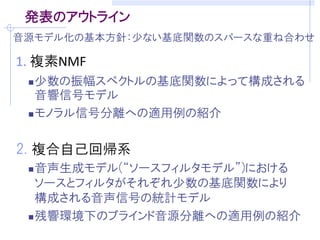 発表のアウトライン
音源モデル化の基本方針：少ない基底関数のスパースな重ね合わせ

1. 複素NMF
  少数の振幅スペクトルの基底関数によって構成される
   音響信号モデル
  モノラル信号分離への適用例の紹介



2. 複合自己回帰系
  音声生成モデル(“ソースフィルタモデル”)における
   ソースとフィルタがそれぞれ少数の基底関数により
   構成される音声信号の統計モデル
  残響環境下のブラインド音源分離への適用例の紹介
 