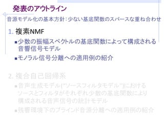 発表のアウトライン
音源モデル化の基本方針：少ない基底関数のスパースな重ね合わせ

1. 複素NMF
  少数の振幅スペクトルの基底関数によって構成される
   音響信号モデル
  モノラル信号分離への適用例の紹介



2. 複合自己回帰系
  音声生成モデル(“ソースフィルタモデル”)における
   ソースとフィルタがそれぞれ少数の基底関数により
   構成される音声信号の統計モデル
  残響環境下のブラインド音源分離への適用例の紹介
 