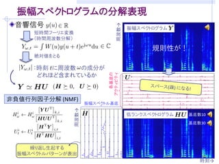 振幅スペクトログラムの分解表現
 音響信号




                                    周波数→
                                           振幅スペクトログラム
      短時間フーリエ変換
      （時間周波数分解）

                                                 規則性が！
      絶対値をとる

     ：時刻 に周波数 の成分が
      どれほど含まれているか




                                 各基底の
                               アクティビティ
                                                            時刻→



非負値行列因子分解 (NMF)
                         振幅スペクトル基底
                  周波数→




                                           低ランクスペクトログラム   基底数10
                                                          基底数30




     繰り返し生起する
  振幅スペクトルパターンが表出
                                                             時刻→
 