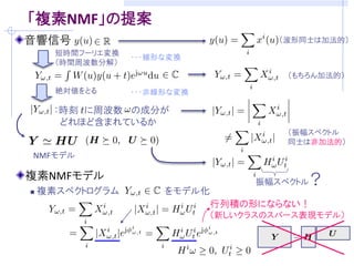 「複素NMF」の提案
音響信号                                   （波形同士は加法的）
      短時間フーリエ変換
                  ・・・線形な変換
      （時間周波数分解）
                                        （もちろん加法的）
      絶対値をとる      ・・・非線形な変換

      ：時刻 に周波数 の成分が
       どれほど含まれているか
                                        （振幅スペクトル
                                        同士は非加法的）
NMFモデル

複素NMFモデル                            振幅スペクトル？
   複素スペクトログラム         をモデル化
                            行列積の形にならない！
                              （新しいクラスのスパース表現モデル）
 