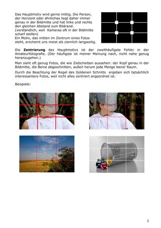 Das Hauptmotiv wird gerne mittig. Die Person,
der Horizont oder ähnliches liegt daher immer
genau in der Bildmitte und hat links und rechts
den gleichen Abstand zum Bildrand.
(verständlich, weil Kameras oft in der Bildmitte
scharf stellen)
Ein Motiv, das mitten im Zentrum eines Fotos
steht, erscheint uns meist als ziemlich langweilig.

Die Zentrierung des Hauptmotivs ist der zweithäufigste Fehler in der
Amateurfotografie. (Der häufigste ist meiner Meinung nach, nicht nahe genug
heranzugehen.)
Man sieht oft genug Fotos, die wie Zielscheiben aussehen: der Kopf genau in der
Bildmitte, die Beine abgeschnitten, außen herum jede Menge leerer Raum.
Durch die Beachtung der Regel des Goldenen Schnitts ergeben sich tatsächlich
interessantere Fotos, weil nicht alles zentriert angeordnet ist.

Beispiele:




                                                                              2
 