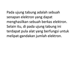 Pada ujung tabung adalah sebuah
senapan elektron yang dapat
menghasilkan sebuah berkas elektron.
Selain itu, di pada ujung tabung ini
terdapat pula alat yang berfungsi untuk
melipat-gandakan jumlah elektron.

 