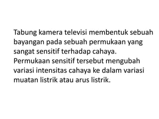 Tabung kamera televisi membentuk sebuah
bayangan pada sebuah permukaan yang
sangat sensitif terhadap cahaya.
Permukaan sensitif tersebut mengubah
variasi intensitas cahaya ke dalam variasi
muatan listrik atau arus listrik.

 