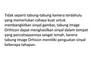 Tidak seperti tabung-tabung kamera terdahulu
yang memerlukan cahaya kuat untuk
membangkitkan sinyal gambar, tabung Image
Orthicon dapat menghasilkan sinyal dalam tempat
yang pencahayaannya sangat lemah, karena
tabung Image Orhicon memiliki penguatan sinyal
beberapa tahapan.

 
