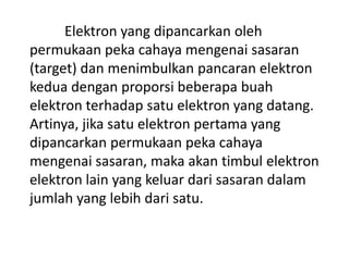 Elektron yang dipancarkan oleh
permukaan peka cahaya mengenai sasaran
(target) dan menimbulkan pancaran elektron
kedua dengan proporsi beberapa buah
elektron terhadap satu elektron yang datang.
Artinya, jika satu elektron pertama yang
dipancarkan permukaan peka cahaya
mengenai sasaran, maka akan timbul elektron
elektron lain yang keluar dari sasaran dalam
jumlah yang lebih dari satu.

 