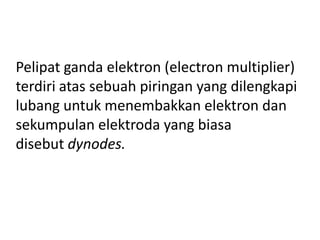 Pelipat ganda elektron (electron multiplier)
terdiri atas sebuah piringan yang dilengkapi
lubang untuk menembakkan elektron dan
sekumpulan elektroda yang biasa
disebut dynodes.

 