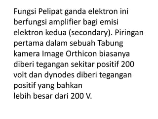 Fungsi Pelipat ganda elektron ini
berfungsi amplifier bagi emisi
elektron kedua (secondary). Piringan
pertama dalam sebuah Tabung
kamera Image Orthicon biasanya
diberi tegangan sekitar positif 200
volt dan dynodes diberi tegangan
positif yang bahkan
lebih besar dari 200 V.

 