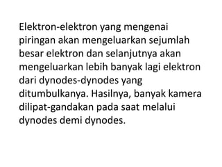 Elektron-elektron yang mengenai
piringan akan mengeluarkan sejumlah
besar elektron dan selanjutnya akan
mengeluarkan lebih banyak lagi elektron
dari dynodes-dynodes yang
ditumbulkanya. Hasilnya, banyak kamera
dilipat-gandakan pada saat melalui
dynodes demi dynodes.

 