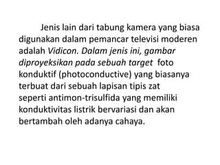 Jenis lain dari tabung kamera yang biasa
digunakan dalam pemancar televisi moderen
adalah Vidicon. Dalam jenis ini, gambar
diproyeksikan pada sebuah target foto
konduktif (photoconductive) yang biasanya
terbuat dari sebuah lapisan tipis zat
seperti antimon-trisulfida yang memiliki
konduktivitas listrik bervariasi dan akan
bertambah oleh adanya cahaya.

 